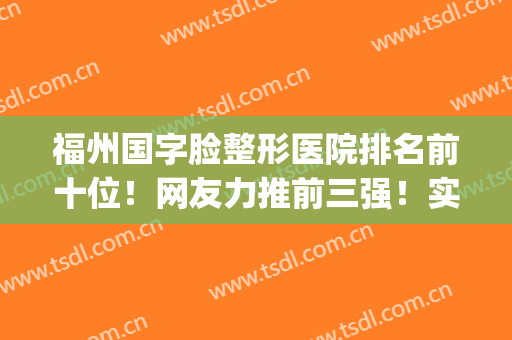 福州国字脸整形医院排名前十位！网友力推前三强！实力强_无消费套路