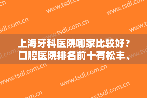 上海牙科医院哪家比较好？口腔医院排名前十有松丰、圣贝、拜博等大型连锁！