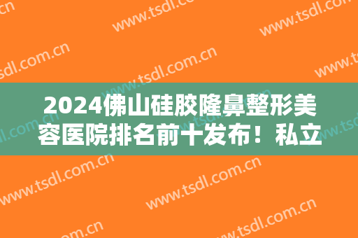 2024佛山硅胶隆鼻整形美容医院排名前十发布！私立医美前三重点介绍！