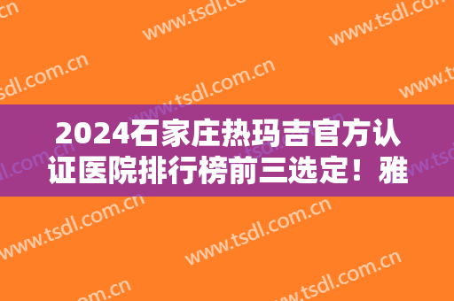 2024石家庄热玛吉官方认证医院排行榜前三选定！雅芳亚、一院登榜！价格查询