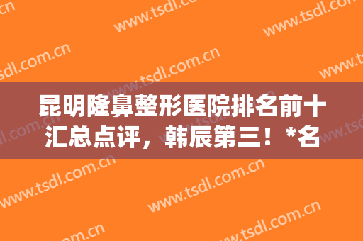 昆明隆鼻整形医院排名前十汇总点评，韩辰第三！*名花落谁家~(昆明整形医院隆鼻哪家好)
