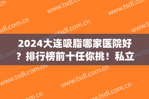2024大连吸脂哪家医院好？排行榜前十任你挑！私立篇全新阵容发布~(大连脂肪填充哪个医院好)