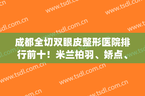 成都全切双眼皮整形医院排行前十！米兰柏羽、娇点、军大_三强地位不容置疑