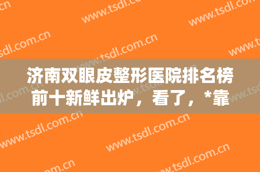 济南双眼皮整形医院排名榜前十新鲜出炉，看了，*靠谱的还是前三家(济南双眼皮手术哪里好)