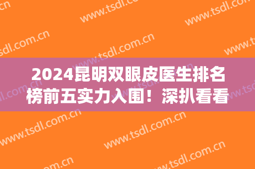 2024昆明双眼皮医生排名榜前五实力入围！深扒看看谁更适合你？(昆明做双眼皮医院排名榜)