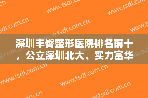 深圳丰臀整形医院排名前十，公立深圳北大、实力富华等个个有实力基础！