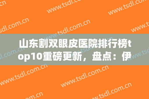 山东割双眼皮医院排行榜top10重磅更新，盘点：伊美尔、韩氏真实口碑！(青岛伊美尔双眼皮谁做的好)