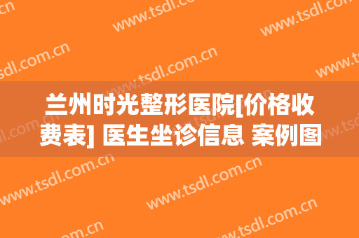 兰州时光整形医院[价格收费表] 医生坐诊信息 案例图