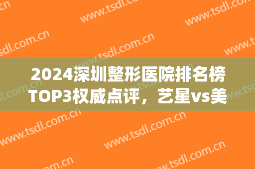 2024深圳整形医院排名榜TOP3权威点评，艺星vs美莱受关注，一文速览！(深圳排名前十的整形医院)