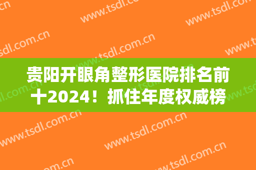 贵阳开眼角整形医院排名前十2024！抓住年度权威榜单！全新体验来袭！(贵阳排名第一的割双眼皮医院)