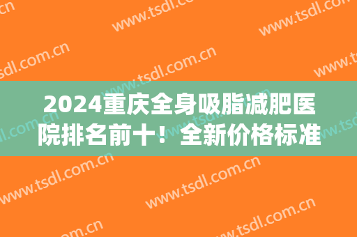 2024重庆全身吸脂减肥医院排名前十！全新价格标准可查选！(重庆吸脂减肥价格一览表)