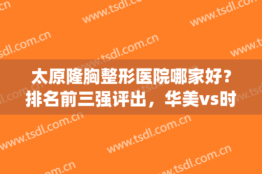 太原隆胸整形医院哪家好？排名前三强评出，华美vs时光实力不赖(太原隆胸整形医院哪里好)