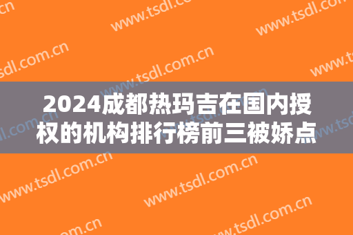 2024成都热玛吉在国内授权的机构排行榜前三被娇点、素美占据！案例价格公示