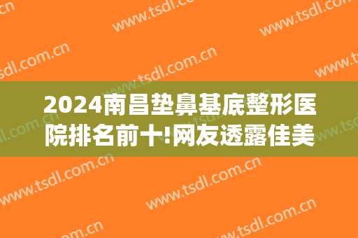 2024南昌垫鼻基底整形医院排名前十!网友透露佳美、韩美、艾莱芙登top3