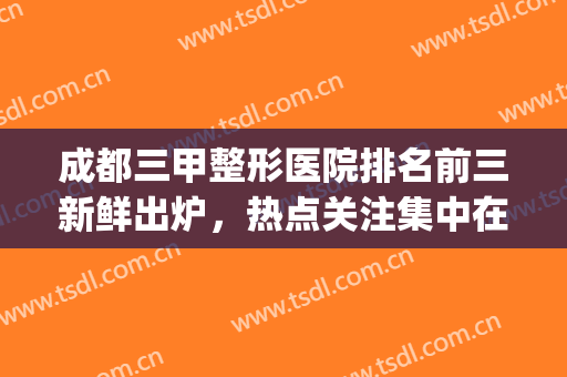 成都三甲整形医院排名前三新鲜出炉，热点关注集中在这几家医院(成都排名第一的整形医院)