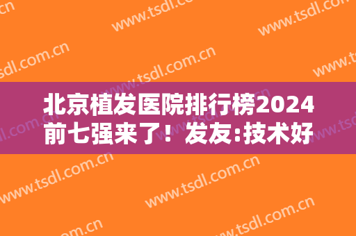 北京植发医院排行榜2024前七强来了！发友:技术好价格不贵,服务很贴心