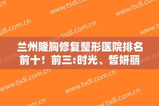 兰州隆胸修复整形医院排名前十！前三:时光、皙妍丽是本地整友心中的白月光