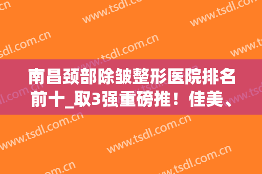 南昌颈部除皱整形医院排名前十_取3强重磅推！佳美、韩美网友评分9.0(南昌亚韩美容整形医院)