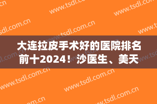 大连拉皮手术好的医院排名前十2024！沙医生、美天、爱德丽格等再上榜！(大连三甲美容整形医院比较好)