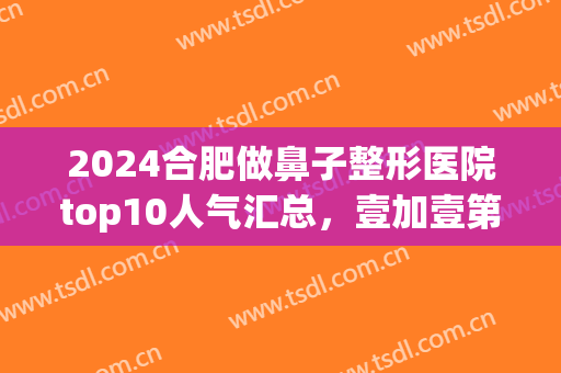 2024合肥做鼻子整形医院top10人气汇总，壹加壹第三！艺星名次揭晓了(合肥艺星医疗整形医院旗舰店)