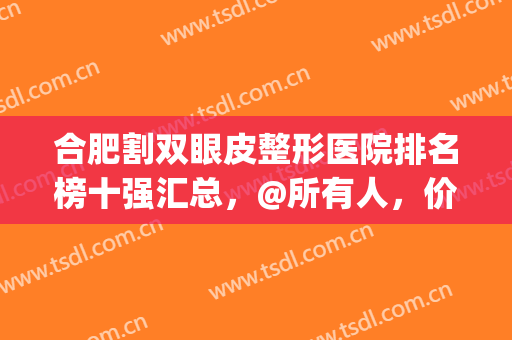 合肥割双眼皮整形医院排名榜十强汇总，@所有人，价格清单免费领！(合肥做双眼皮最好的整形医院)