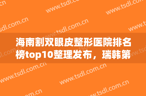 海南割双眼皮整形医院排名榜top10整理发布，瑞韩第二！*又火了(海南整形美容医院排名)