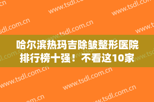 哈尔滨热玛吉除皱整形医院排行榜十强！不看这10家名单及价格表_你怎么选机构？