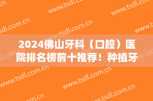 2024佛山牙科（口腔）医院排名榜前十推荐！种植牙技术哪家更好？(佛山哪个医院种植牙齿好)