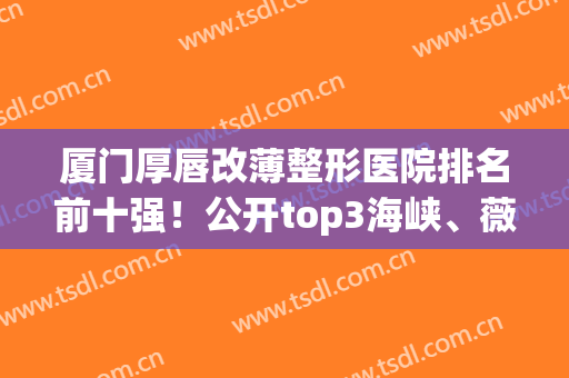 厦门厚唇改薄整形医院排名前十强！公开top3海峡、薇格、美莱实力_价格收费