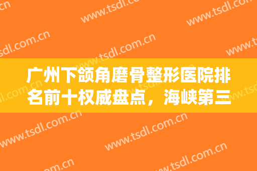 广州下颌角磨骨整形医院排名前十权威盘点，海峡第三，*名实至名归(广州颌面外科医院排名)