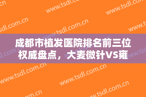 成都市植发医院排名前三位权威盘点，大麦微针VS雍禾,面诊前必须要看！