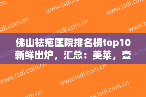 佛山祛疤医院排名榜top10新鲜出炉，汇总：美莱，壹加壹，华美价格免费领