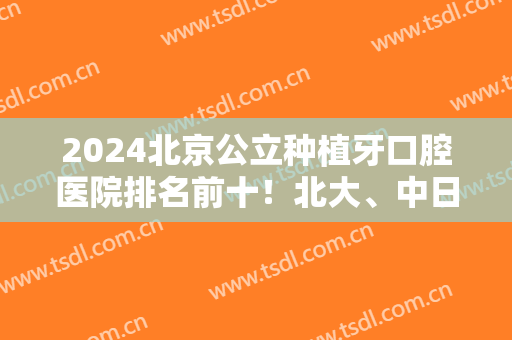 2025北京公立种植牙口腔医院排名前十！北大、中日友好、安贞等实力可查！
