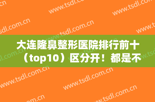 大连隆鼻整形医院排行前十（top10）区分开！都是不同的人气和技术！(大连整形医院排名前三的)