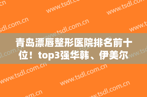 青岛漂唇整形医院排名前十位！top3强华韩、伊美尔、华颜预约太火爆了~(青岛整形美容医院排行)