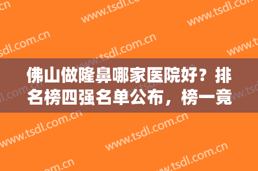 佛山做隆鼻哪家医院好？排名榜四强名单公布，榜一竟然是它~(佛山隆鼻整容哪家好)