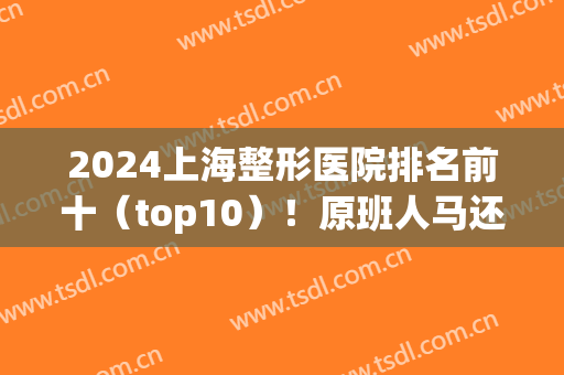 2024上海整形医院排名前十（top10）！原班人马还有几个稳居宝座？(上海前3名整形医院)