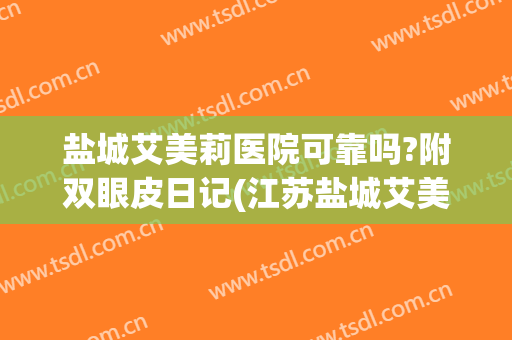 盐城艾美莉医院可靠吗?附双眼皮日记(江苏盐城艾美莉整形医院)