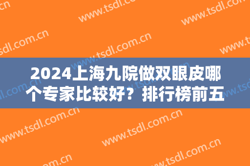 2024上海九院做双眼皮哪个专家比较好？排行榜前五强备受好评！麻荪香、张余光在内