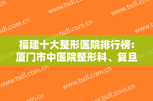 福建十大整形医院排行榜:厦门市中医院整形科、复旦大学附属中山医院厦门医院整形外科等