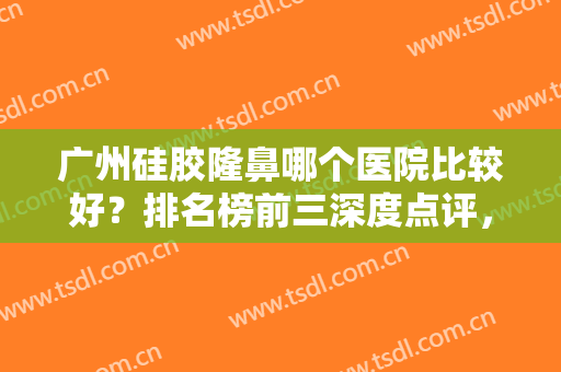 广州硅胶隆鼻哪个医院比较好？排名榜前三深度点评，公立私立随便选！