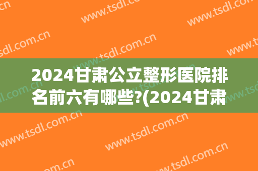 2024甘肃公立整形医院排名前六有哪些?(2024甘肃公立整形医院排名前六有哪些医院)