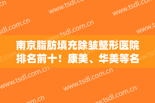南京脂肪填充除皱整形医院排名前十！康美、华美等名次靠前！(南京脂肪填充哪家医院最好)