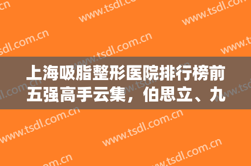 上海吸脂整形医院排行榜前五强高手云集，伯思立、九院排第几？(上海排名前十整形医院专家排行)