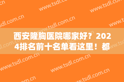 西安隆胸医院哪家好？2024排名前十名单看这里！都是不同的特色擅长！(西安西京医院隆胸怎么样)