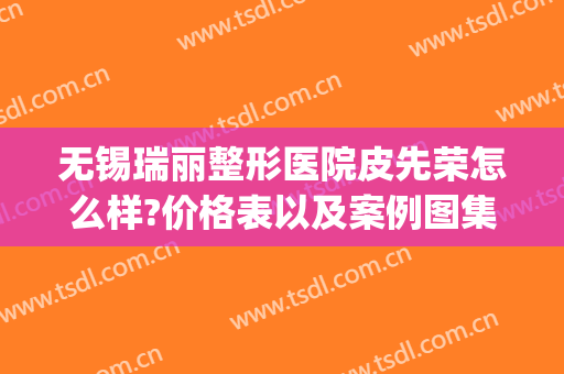 无锡瑞丽整形医院皮先荣怎么样?价格表以及案例图集(无锡丽都整形美容医院案例)