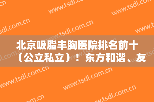 北京吸脂丰胸医院排名前十（公立私立）！东方和谐、友谊等正规机构引领！