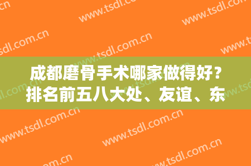 成都磨骨手术哪家做得好？排名前五八大处、友谊、东篱等都具备资质！(成都哪个医院磨骨手术做得好)