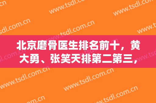 北京磨骨医生排名前十，黄大勇、张笑天排第二第三，还有更多选择！(磨骨好的医生张笑天)