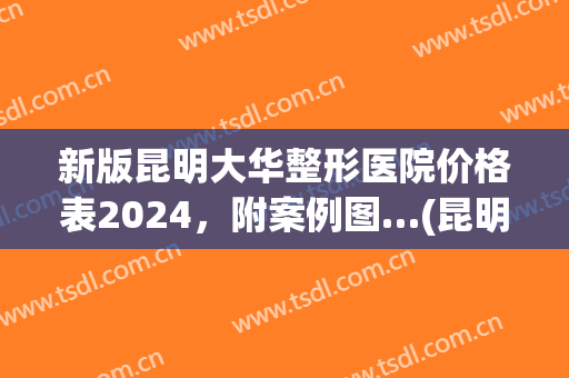 新版昆明大华整形医院价格表2024，附案例图…(昆明医院割双眼皮价格)